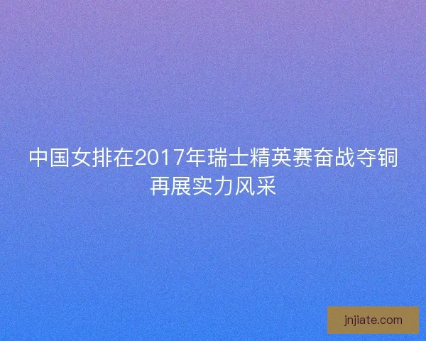 中国女排在2017年瑞士精英赛奋战夺铜再展实力风采
