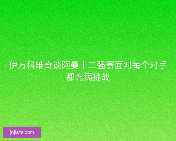 伊万科维奇谈阿曼十二强赛面对每个对手都充满挑战
