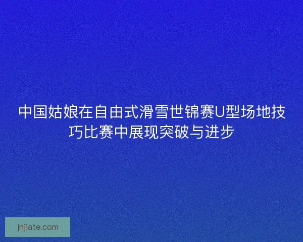 中国姑娘在自由式滑雪世锦赛U型场地技巧比赛中展现突破与进步